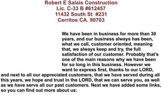 Robert E Salais Construction Lic. C-33 B #612457 11432 South St  #231 Cerritos CA. 90703   We have been in business for more than 30 years, and our business always has been, what we call, customer oriented, meaning that, we always keep and try, the full satisfaction of our customer. Probably thats one of the main reasons why we have been for so long in this business. However we want to express first, thanks to our LORD, and next to all our appreciated customers, that we have served during all this years, we hope and trust in the LORD, that we can serve you, as well as we have serve all our past customers. Next we have added some links, so you can find out more about us: